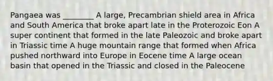 Pangaea was ________ A large, Precambrian shield area in Africa and South America that broke apart late in the Proterozoic Eon A super continent that formed in the late Paleozoic and broke apart in Triassic time A huge mountain range that formed when Africa pushed northward into Europe in Eocene time A large ocean basin that opened in the Triassic and closed in the Paleocene