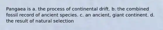 Pangaea is a. the process of continental drift. b. the combined fossil record of ancient species. c. an ancient, giant continent. d. the result of natural selection