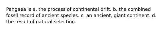 Pangaea is a. the process of continental drift. b. the combined fossil record of ancient species. c. an ancient, giant continent. d. the result of natural selection.