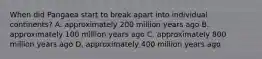 When did Pangaea start to break apart into individual continents? A. approximately 200 million years ago B. approximately 100 million years ago C. approximately 800 million years ago D. approximately 400 million years ago