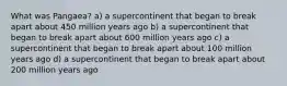 What was Pangaea? a) a supercontinent that began to break apart about 450 million years ago b) a supercontinent that began to break apart about 600 million years ago c) a supercontinent that began to break apart about 100 million years ago d) a supercontinent that began to break apart about 200 million years ago