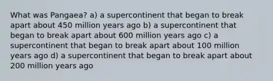 What was Pangaea? a) a supercontinent that began to break apart about 450 million years ago b) a supercontinent that began to break apart about 600 million years ago c) a supercontinent that began to break apart about 100 million years ago d) a supercontinent that began to break apart about 200 million years ago