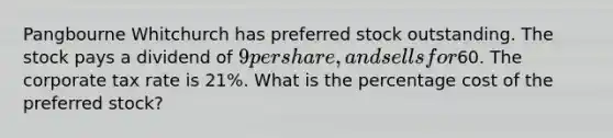 Pangbourne Whitchurch has preferred stock outstanding. The stock pays a dividend of 9 per share, and sells for60. The corporate tax rate is 21%. What is the percentage cost of the preferred stock?