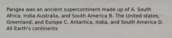 Pangea was an ancient supercontinent made up of A. South Africa, India Australia, and South America B. The United states, Greenland, and Europe C. Antartica, India, and South America D. All Earth's continents