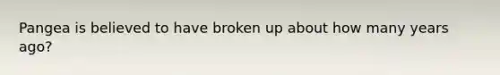 Pangea is believed to have broken up about how many years ago?