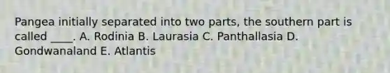 Pangea initially separated into two parts, the southern part is called ____. A. Rodinia B. Laurasia C. Panthallasia D. Gondwanaland E. Atlantis