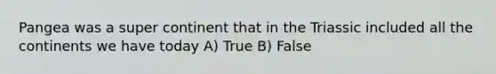 Pangea was a super continent that in the Triassic included all the continents we have today A) True B) False