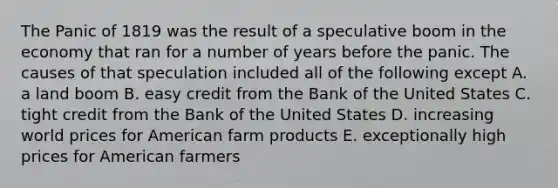 The Panic of 1819 was the result of a speculative boom in the economy that ran for a number of years before the panic. The causes of that speculation included all of the following except A. a land boom B. easy credit from the Bank of the United States C. tight credit from the Bank of the United States D. increasing world prices for American farm products E. exceptionally high prices for American farmers