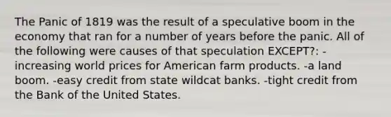 The Panic of 1819 was the result of a speculative boom in the economy that ran for a number of years before the panic. All of the following were causes of that speculation EXCEPT?: -increasing world prices for American farm products. -a land boom. -easy credit from state wildcat banks. -tight credit from the Bank of the United States.