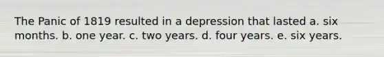 The Panic of 1819 resulted in a depression that lasted a. six months. b. one year. c. two years. d. four years. e. six years.