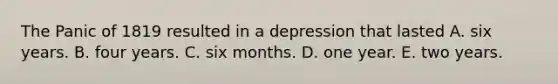 The Panic of 1819 resulted in a depression that lasted A. six years. B. four years. C. six months. D. one year. E. two years.