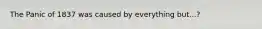 The Panic of 1837 was caused by everything but...?