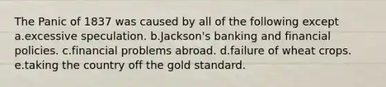 The Panic of 1837 was caused by all of the following except a.excessive speculation. b.Jackson's banking and financial policies. c.financial problems abroad. d.failure of wheat crops. e.taking the country off the gold standard.