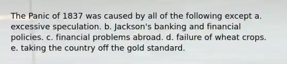 The Panic of 1837 was caused by all of the following except a. excessive speculation. b. Jackson's banking and financial policies. c. financial problems abroad. d. failure of wheat crops. e. taking the country off the gold standard.