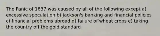 The Panic of 1837 was caused by all of the following except a) excessive speculation b) Jackson's banking and financial policies c) financial problems abroad d) failure of wheat crops e) taking the country off the gold standard