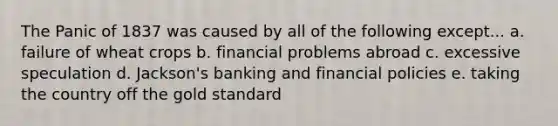 The Panic of 1837 was caused by all of the following except... a. failure of wheat crops b. financial problems abroad c. excessive speculation d. Jackson's banking and financial policies e. taking the country off the gold standard