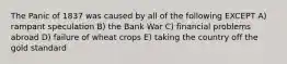 The Panic of 1837 was caused by all of the following EXCEPT A) rampant speculation B) the Bank War C) financial problems abroad D) failure of wheat crops E) taking the country off the gold standard