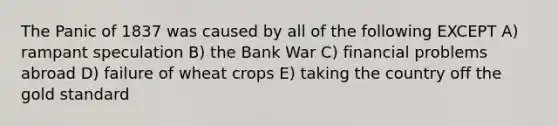 The Panic of 1837 was caused by all of the following EXCEPT A) rampant speculation B) the Bank War C) financial problems abroad D) failure of wheat crops E) taking the country off the gold standard