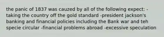 the panic of 1837 was cauzed by all of the following expect: -taking the country off the gold standard -president jackson's banking and financial policies including the Bank war and teh specie circular -financial problems abroad -excessive speculation