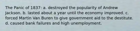 The Panic of 1837: a. destroyed the popularity of Andrew Jackson. b. lasted about a year until the economy improved. c. forced Martin Van Buren to give government aid to the destitute. d. caused bank failures and high unemployment.