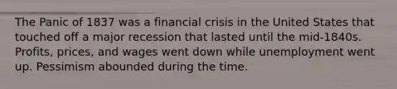 The Panic of 1837 was a financial crisis in the United States that touched off a major recession that lasted until the mid-1840s. Profits, prices, and wages went down while unemployment went up. Pessimism abounded during the time.