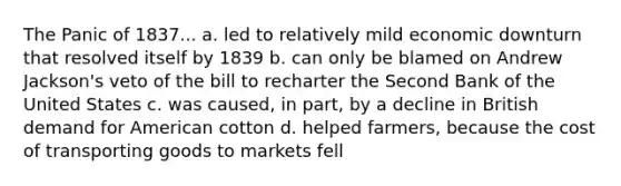 The Panic of 1837... a. led to relatively mild economic downturn that resolved itself by 1839 b. can only be blamed on Andrew Jackson's veto of the bill to recharter the Second Bank of the United States c. was caused, in part, by a decline in British demand for American cotton d. helped farmers, because the cost of transporting goods to markets fell