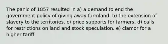 The panic of 1857 resulted in a) a demand to end the government policy of giving away farmland. b) the extension of slavery to the territories. c) price supports for farmers. d) calls for restrictions on land and stock speculation. e) clamor for a higher tariff