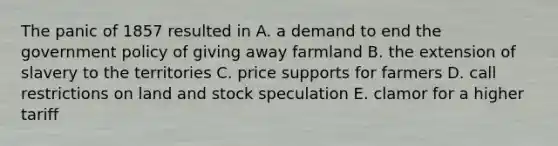 The panic of 1857 resulted in A. a demand to end the government policy of giving away farmland B. the extension of slavery to the territories C. price supports for farmers D. call restrictions on land and stock speculation E. clamor for a higher tariff