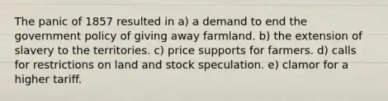 The panic of 1857 resulted in a) a demand to end the government policy of giving away farmland. b) the extension of slavery to the territories. c) price supports for farmers. d) calls for restrictions on land and stock speculation. e) clamor for a higher tariff.