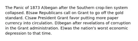 The Panic of 1873 A)began after the Southern crop-lien system collapsed. B)saw Republicans call on Grant to go off the gold standard. C)saw President Grant favor putting more paper currency into circulation. D)began after revelations of corruption in the Grant administration. E)was the nation's worst economic depression to that time.