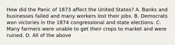 How did the Panic of 1873 affect the United States? A. Banks and businesses failed and many workers lost their jobs. B. Democrats won victories in the 1874 congressional and state elections. C. Many farmers were unable to get their crops to market and were ruined. D. All of the above