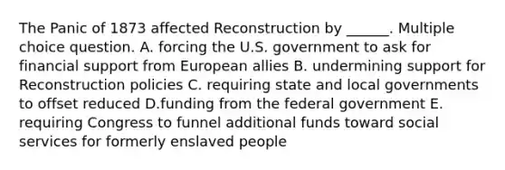 The Panic of 1873 affected Reconstruction by ______. Multiple choice question. A. forcing the U.S. government to ask for financial support from European allies B. undermining support for Reconstruction policies C. requiring state and local governments to offset reduced D.funding from the federal government E. requiring Congress to funnel additional funds toward social services for formerly enslaved people