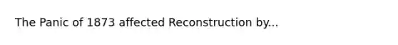 The Panic of 1873 affected Reconstruction by...