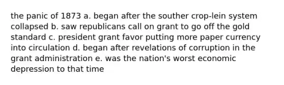 the panic of 1873 a. began after the souther crop-lein system collapsed b. saw republicans call on grant to go off the <a href='https://www.questionai.com/knowledge/kVz3wUC7hx-gold-standard' class='anchor-knowledge'>gold standard</a> c. president grant favor putting more paper currency into circulation d. began after revelations of corruption in the grant administration e. was the nation's worst economic depression to that time