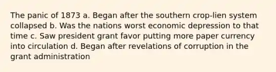 The panic of 1873 a. Began after the southern crop-lien system collapsed b. Was the nations worst economic depression to that time c. Saw president grant favor putting more paper currency into circulation d. Began after revelations of corruption in the grant administration