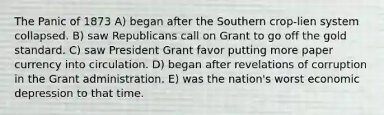 The Panic of 1873 A) began after the Southern crop-lien system collapsed. B) saw Republicans call on Grant to go off the <a href='https://www.questionai.com/knowledge/kVz3wUC7hx-gold-standard' class='anchor-knowledge'>gold standard</a>. C) saw President Grant favor putting more paper currency into circulation. D) began after revelations of corruption in the Grant administration. E) was the nation's worst economic depression to that time.