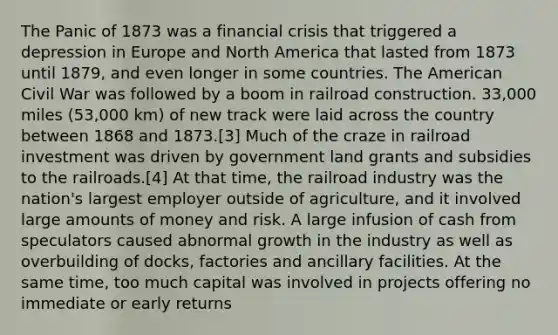 The Panic of 1873 was a financial crisis that triggered a depression in Europe and North America that lasted from 1873 until 1879, and even longer in some countries. The American Civil War was followed by a boom in railroad construction. 33,000 miles (53,000 km) of new track were laid across the country between 1868 and 1873.[3] Much of the craze in railroad investment was driven by government land grants and subsidies to the railroads.[4] At that time, the railroad industry was the nation's largest employer outside of agriculture, and it involved large amounts of money and risk. A large infusion of cash from speculators caused abnormal growth in the industry as well as overbuilding of docks, factories and ancillary facilities. At the same time, too much capital was involved in projects offering no immediate or early returns