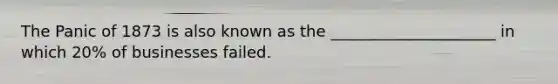 The Panic of 1873 is also known as the _____________________ in which 20% of businesses failed.