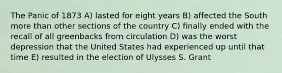 The Panic of 1873 A) lasted for eight years B) affected the South more than other sections of the country C) finally ended with the recall of all greenbacks from circulation D) was the worst depression that the United States had experienced up until that time E) resulted in the election of Ulysses S. Grant