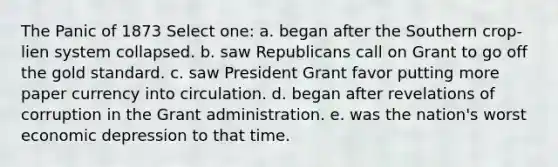 The Panic of 1873 Select one: a. began after the Southern crop-lien system collapsed. b. saw Republicans call on Grant to go off the gold standard. c. saw President Grant favor putting more paper currency into circulation. d. began after revelations of corruption in the Grant administration. e. was the nation's worst economic depression to that time.