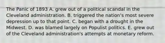 The Panic of 1893 A. grew out of a political scandal in the Cleveland administration. B. triggered the nation's most severe depression up to that point. C. began with a drought in the Midwest. D. was blamed largely on Populist politics. E. grew out of the Cleveland administration's attempts at monetary reform.