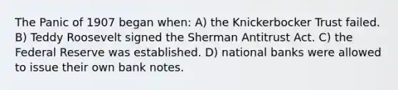 The Panic of 1907 began when: A) the Knickerbocker Trust failed. B) Teddy Roosevelt signed the Sherman Antitrust Act. C) the Federal Reserve was established. D) national banks were allowed to issue their own bank notes.