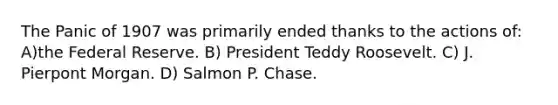 The Panic of 1907 was primarily ended thanks to the actions of: A)the Federal Reserve. B) President Teddy Roosevelt. C) J. Pierpont Morgan. D) Salmon P. Chase.