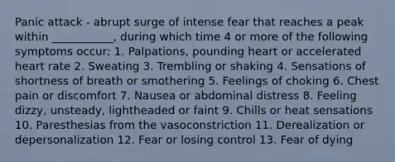 Panic attack - abrupt surge of intense fear that reaches a peak within ___________, during which time 4 or more of the following symptoms occur: 1. Palpations, pounding heart or accelerated heart rate 2. Sweating 3. Trembling or shaking 4. Sensations of shortness of breath or smothering 5. Feelings of choking 6. Chest pain or discomfort 7. Nausea or abdominal distress 8. Feeling dizzy, unsteady, lightheaded or faint 9. Chills or heat sensations 10. Paresthesias from the vasoconstriction 11. Derealization or depersonalization 12. Fear or losing control 13. Fear of dying