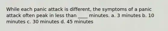 While each panic attack is different, the symptoms of a panic attack often peak in <a href='https://www.questionai.com/knowledge/k7BtlYpAMX-less-than' class='anchor-knowledge'>less than</a> ____ minutes. a. 3 minutes b. 10 minutes c. 30 minutes d. 45 minutes