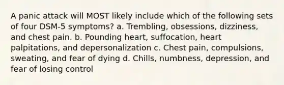 A panic attack will MOST likely include which of the following sets of four DSM-5 symptoms? a. Trembling, obsessions, dizziness, and chest pain. b. Pounding heart, suffocation, heart palpitations, and depersonalization c. Chest pain, compulsions, sweating, and fear of dying d. Chills, numbness, depression, and fear of losing control