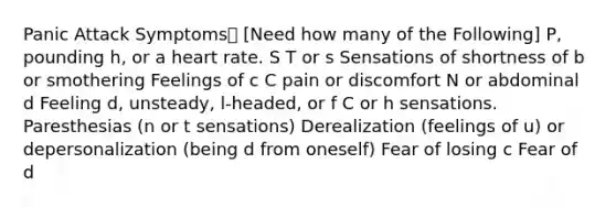 Panic Attack Symptoms [Need how many of the Following] P, pounding h, or a heart rate. S T or s Sensations of shortness of b or smothering Feelings of c C pain or discomfort N or abdominal d Feeling d, unsteady, l-headed, or f C or h sensations. Paresthesias (n or t sensations) Derealization (feelings of u) or depersonalization (being d from oneself) Fear of losing c Fear of d