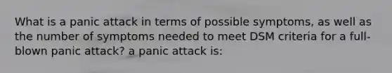 What is a panic attack in terms of possible symptoms, as well as the number of symptoms needed to meet DSM criteria for a full-blown panic attack? a panic attack is: