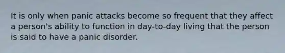 It is only when panic attacks become so frequent that they affect a person's ability to function in day-to-day living that the person is said to have a panic disorder.