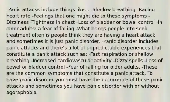 -Panic attacks include things like... -Shallow breathing -Racing heart rate -Feelings that one might die to these symptoms -Dizziness -Tightness in chest -Loss of bladder or bowel control -In older adults: a fear of falling -What brings people into seek treatment often is people think they are having a heart attack and sometimes it is just panic disorder. -Panic disorder includes panic attacks and there's a lot of unpredictable experiences that constitute a panic attack such as: -Fast respiration or shallow breathing -Increased cardiovascular activity -Dizzy spells -Loss of bowel or bladder control -Fear of falling for older adults. -These are the common symptoms that constitute a panic attack. To have panic disorder you must have the occurrence of those panic attacks and sometimes you have panic disorder with or without agoraphobia.